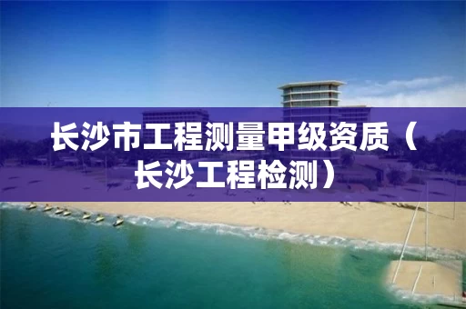 长沙市工程测量甲级资质（长沙工程检测）
