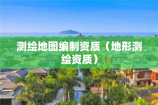 测绘地图编制资质（地形测绘资质）
