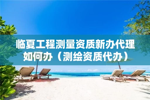 临夏工程测量资质新办代理如何办（测绘资质代办）