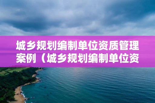 城乡规划编制单位资质管理案例（城乡规划编制单位资质管理规定）