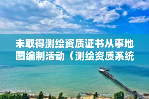 未取得测绘资质证书从事地图编制活动（测绘资质系统里的人员已存在）