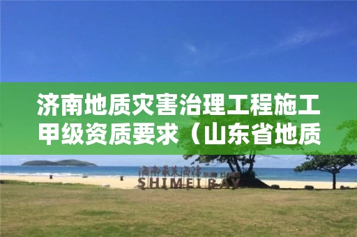 济南地质灾害治理工程施工甲级资质要求（山东省地质灾害治理工程施工甲级资质名单）