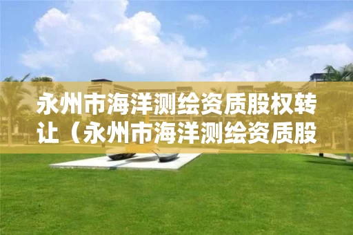 永州市海洋测绘资质股权转让（永州市海洋测绘资质股权转让公告）