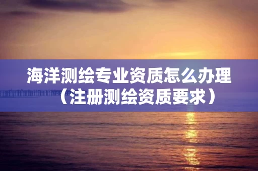 海洋测绘专业资质怎么办理（注册测绘资质要求）
