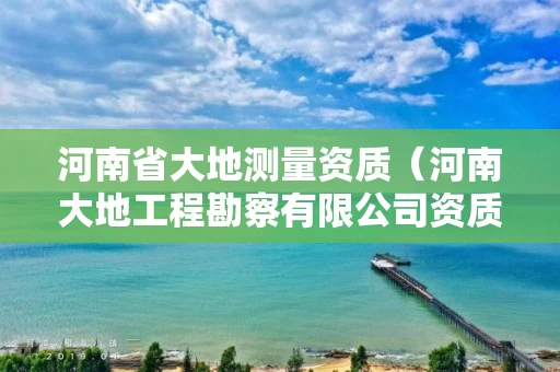 河南省大地测量资质（河南大地工程勘察有限公司资质等级）