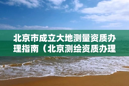 北京市成立大地测量资质办理指南（北京测绘资质办理）