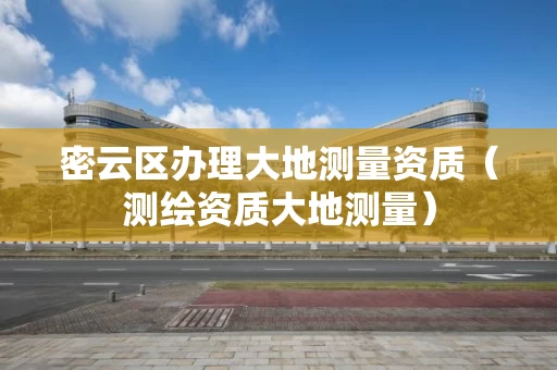 密云区办理大地测量资质（测绘资质大地测量）