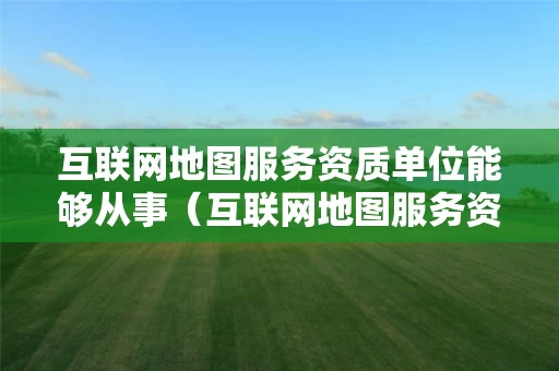 互联网地图服务资质单位能够从事（互联网地图服务资质申请）