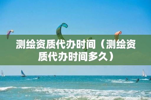 测绘资质代办时间（测绘资质代办时间多久）