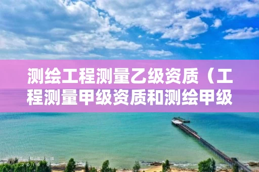 测绘工程测量乙级资质（工程测量甲级资质和测绘甲级资质）