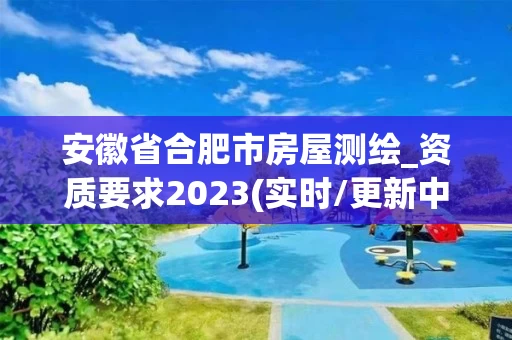 安徽省合肥市房屋测绘_资质要求2023(实时/更新中)
