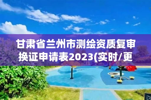 甘肃省兰州市测绘资质复审换证申请表2023(实时/更新中)