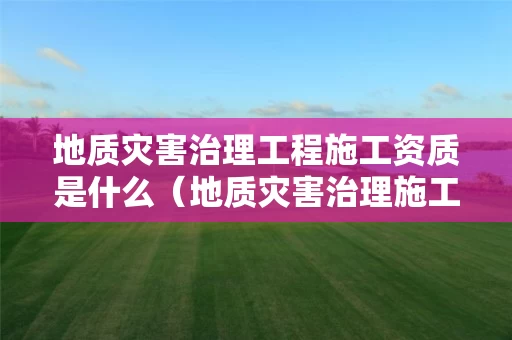 地质灾害治理工程施工资质是什么（地质灾害治理施工资质范围）