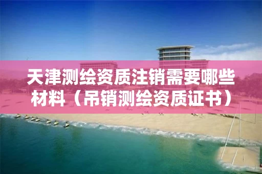 天津测绘资质注销需要哪些材料（吊销测绘资质证书）