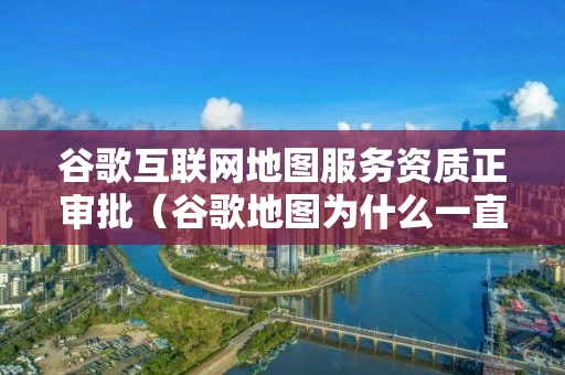 谷歌互联网地图服务资质正审批（谷歌地图为什么一直出现在审核）