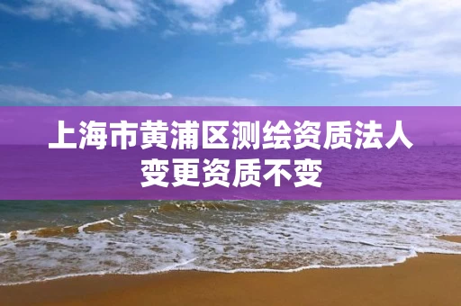 上海市黄浦区测绘资质法人变更资质不变