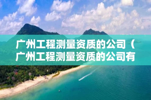 广州工程测量资质的公司（广州工程测量资质的公司有几家）