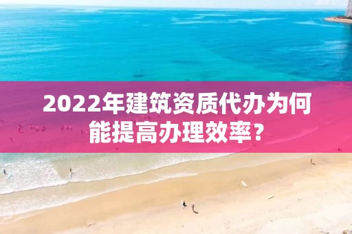 2022年建筑资质代办为何能提高办理效率？