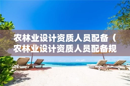 农林业设计资质人员配备（农林业设计资质人员配备规定）