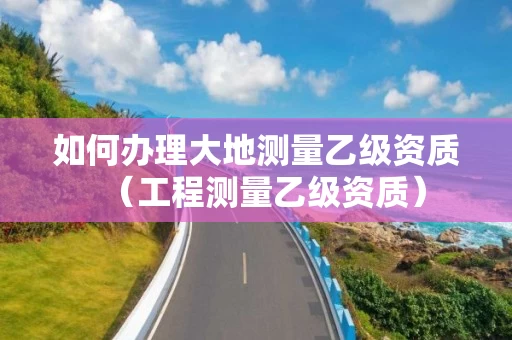 如何办理大地测量乙级资质（工程测量乙级资质）