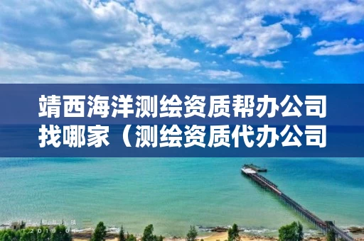 靖西海洋测绘资质帮办公司找哪家（测绘资质代办公司）