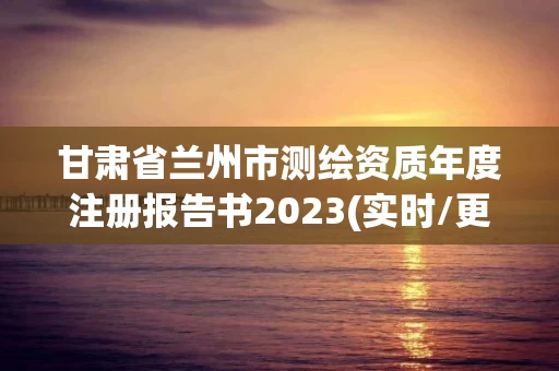 甘肃省兰州市测绘资质年度注册报告书2023(实时/更新中)