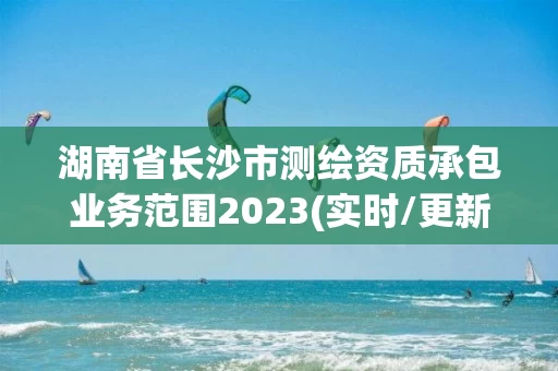 湖南省长沙市测绘资质承包业务范围2023(实时/更新中)