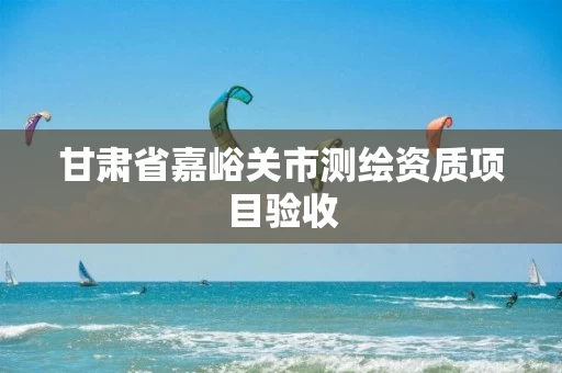 甘肃省嘉峪关市测绘资质项目验收