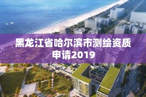 黑龙江省哈尔滨市测绘资质申请2019 黑龙江省哈尔滨市测绘资质申请2019