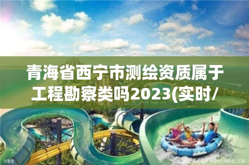 青海省西宁市测绘资质属于工程勘察类吗2023(实时/更新中)