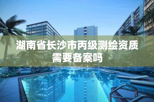 湖南省长沙市丙级测绘资质需要备案吗