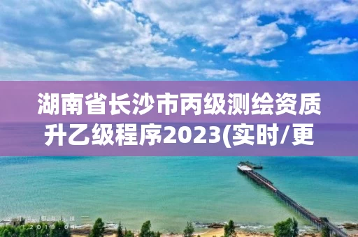 湖南省长沙市丙级测绘资质升乙级程序2023(实时/更新中) 湖南省长沙市丙级测绘资质升乙级程序2023(实时/更新中)