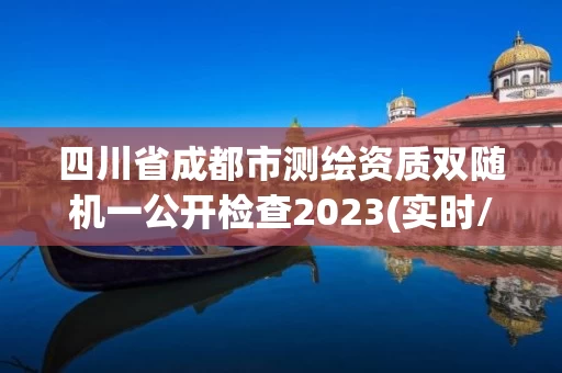 四川省成都市测绘资质双随机一公开检查2023(实时/更新中)