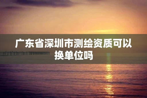 广东省深圳市测绘资质可以换单位吗