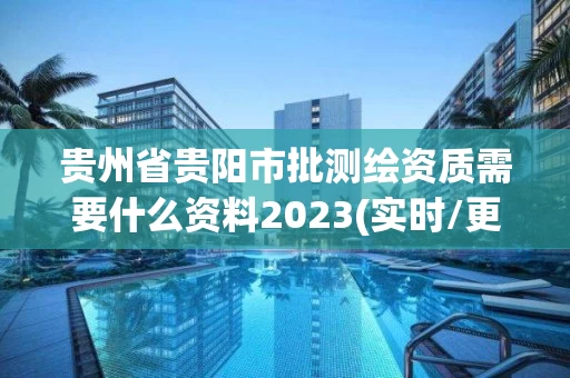 贵州省贵阳市批测绘资质需要什么资料2023(实时/更新中)