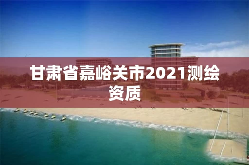甘肃省嘉峪关市2021测绘资质 甘肃省嘉峪关市2021测绘资质