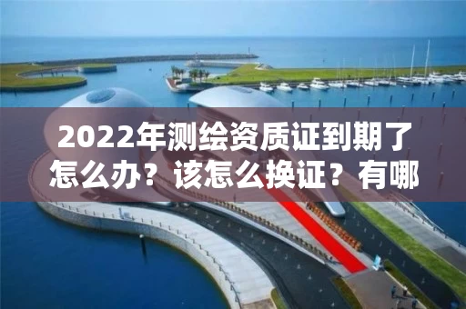 2022年测绘资质证到期了怎么办？该怎么换证？有哪些要求？