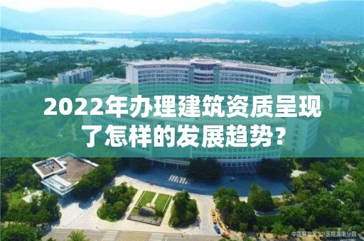 2022年办理建筑资质呈现了怎样的发展趋势？