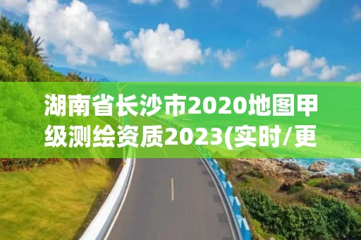 湖南省长沙市2020地图甲级测绘资质2023(实时/更新中)