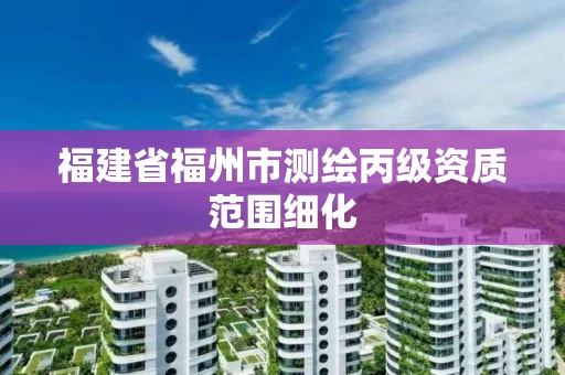 福建省福州市测绘丙级资质范围细化 福建省福州市测绘丙级资质范围细化
