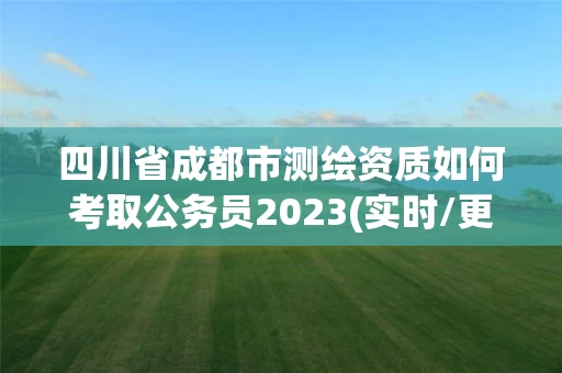 四川省成都市测绘资质如何考取公务员2023(实时/更新中)