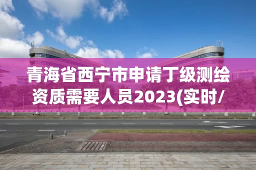 青海省西宁市申请丁级测绘资质需要人员2023(实时/更新中)