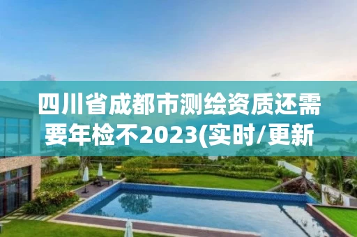 四川省成都市测绘资质还需要年检不2023(实时/更新中)