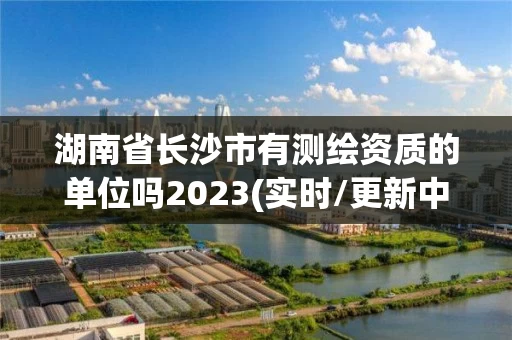湖南省长沙市有测绘资质的单位吗2023(实时/更新中)