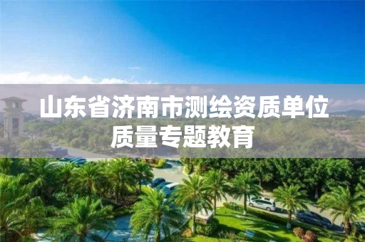 山东省济南市测绘资质单位质量专题教育