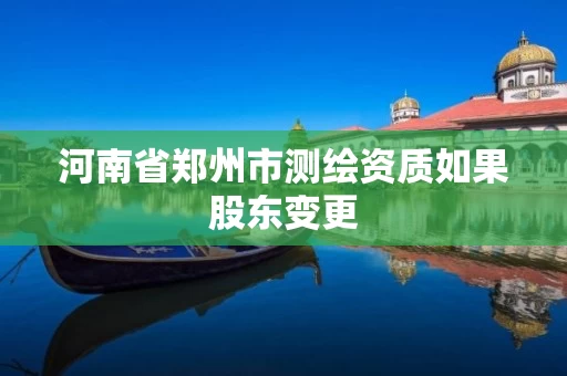 河南省郑州市测绘资质如果股东变更