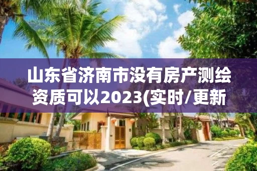 山东省济南市没有房产测绘资质可以2023(实时/更新中) 山东省济南市没有房产测绘资质可以2023(实时/更新中)