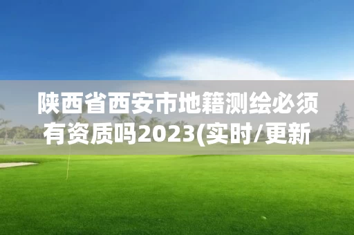 陕西省西安市地籍测绘必须有资质吗2023(实时/更新中)