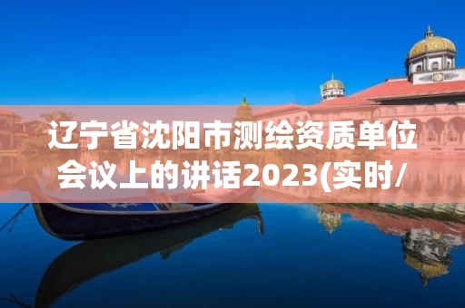 辽宁省沈阳市测绘资质单位会议上的讲话2023(实时/更新中)