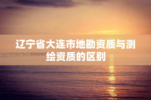 辽宁省大连市地勘资质与测绘资质的区别
